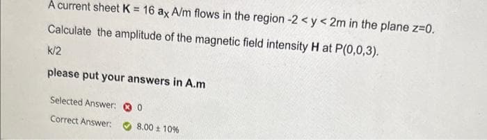A current sheet K = 16 ax A/m flows in the region -2 <y<2m in the plane z=0.
Calculate the amplitude of the magnetic field intensity H at P(0,0,3).
k/2
please put your answers in A.m
Selected Answer:
Correct Answer:
0
8.00 ± 10%