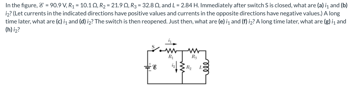 In the figure, & = 90.9 V, R₁ = 10.1 S2, R₂ = 21.9 №, R3 = 32.8 2, and L = 2.84 H. Immediately after switch S is closed, what are (a) i₁ and (b)
i2? (Let currents in the indicated directions have positive values and currents in the opposite directions have negative values.) A long
time later, what are (c) ¡₁ and (d) i₂? The switch is then reopened. Just then, what are (e) i₁ and (f) i₂? A long time later, what are (g) i₁ and
(h) i₂?
R₁
R$
An
E
R₂
ell