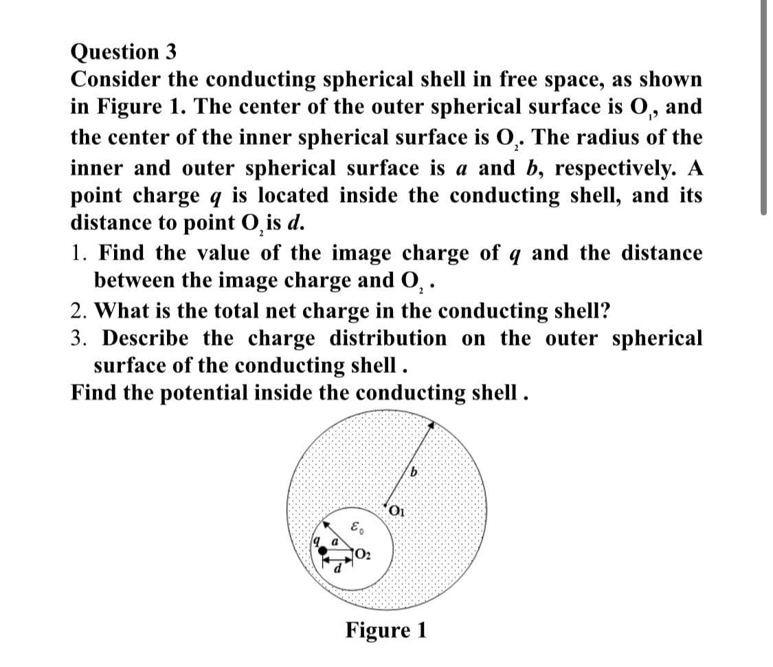 Question 3
Consider the conducting spherical shell in free space, as shown
in Figure 1. The center of the outer spherical surface is O₁, and
the center of the inner spherical surface is O₂. The radius of the
inner and outer spherical surface is a and b, respectively. A
point charge q is located inside the conducting shell, and its
distance to point O, is d.
1. Find the value of the image charge of q and the distance
between the image charge and O₂.
2. What is the total net charge in the conducting shell?
3. Describe the charge distribution on the outer spherical
surface of the conducting shell.
Find the potential inside the conducting shell.
Eo
01
b
Figure 1