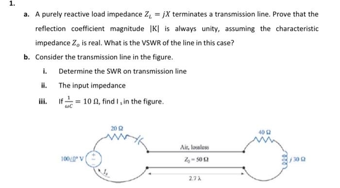 1.
a. A purely reactive load impedance Z₁ =jX terminates a transmission line. Prove that the
reflection coefficient magnitude |K| is always unity, assuming the characteristic
impedance Zo is real. What is the VSWR of the line in this case?
b. Consider the transmission line in the figure.
i.
Determine the SWR on transmission line
ii.
The input impedance
If=102, find I, in the figure.
WC
100/0*V]
20 922
Air, lossless
Z-50 £2
2.72
40 2
ele
3002
