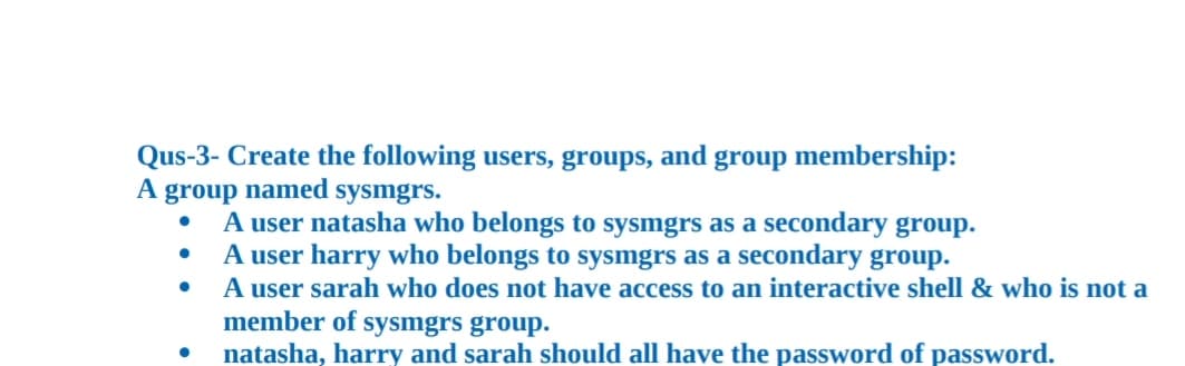 Qus-3- Create the following users, groups, and group membership:
A group named sysmgrs.
A user natasha who belongs to sysmgrs as a secondary group.
A user harry who belongs to sysmgrs as a secondary group.
A user sarah who does not have access to an interactive shell & who is not a
member of sysmgrs group.
natasha, harry and sarah should all have the password of password.
