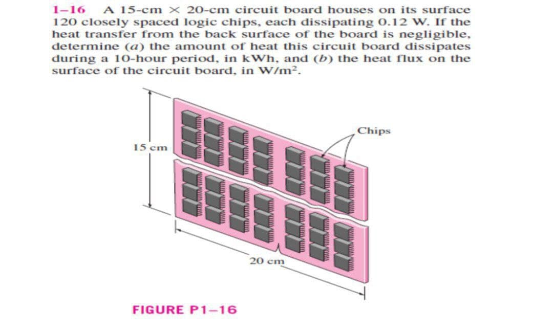 1-16 A 15-cm x 20-cm circuit board houses on its surface
120 closely spaced logic chips, each dissipating 0.12 W. If the
heat transfer from the back surface of the board is negligible,
determine (a) the amount of heat this circuit board dissipates
during a 10-hour period, in kWh, and (b) the heat flux on the
surface of the circuit board, in W/m².
15 cm
FIGURE P1-16
20 cm
Chips