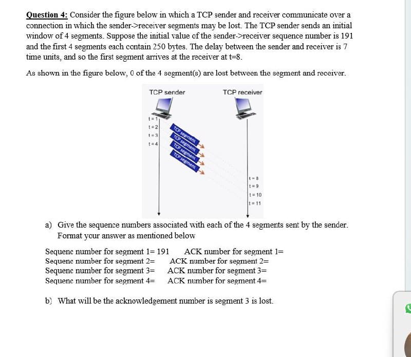Question 4: Consider the figure below in which a TCP sender and receiver communicate over a
connection in which the sender->receiver segments may be lost. The TCP sender sends an initial
window of 4 segments. Suppose the initial value of the sender->receiver sequence number is 191
and the first 4 segments each contain 250 bytes. The delay between the sender and receiver is 7
time units, and so the first segment arrives at the receiver at t=8.
As shown in the figure below, 0 of the 4 segment(s) are lost between the segment and receiver.
TCP sender
t=1
1=2
t=3
t=4
TCP segment
TCP segment
TCP segment
TCP segment
TCP receiver
t-B
t=9
t=10
t=11
a) Give the sequence numbers associated with each of the 4 segments sent by the sender.
Format your answer as mentioned below
Sequenc number for segment 1= 191
Sequenc number for segment 2=
Sequenc number for segment 3=
Sequenc number for segment 4-
ACK number for segment 1=
ACK number for segment 2=
ACK number for segment 3=
ACK number for segment 4=
b) What will be the acknowledgement number is segment 3 is lost.
C
