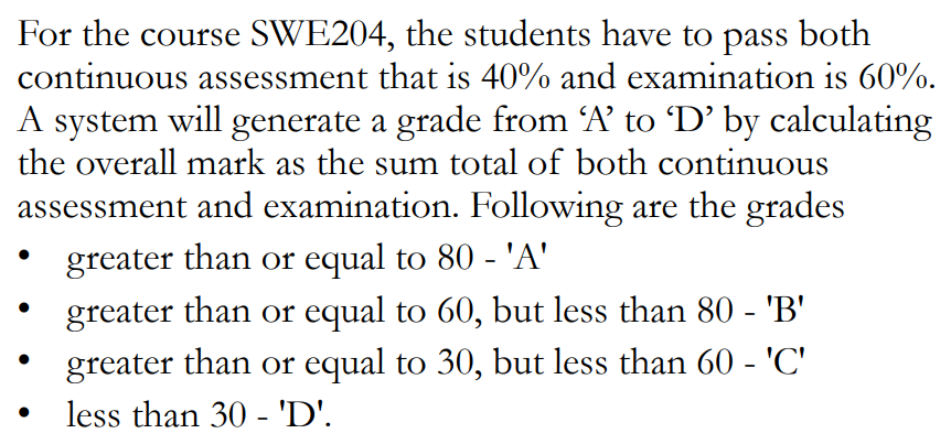 For the course SWE204, the students have to pass both
continuous assessment that is 40% and examination is 60%.
A system will generate a grade from A’ to D’ by calculating
the overall mark as the sum total of both continuous
assessment and examination. Following are the grades
greater than or equal to 80 - 'A'
greater than or equal to 60, but less than 80 - 'B'
greater than or equal to 30, but less than 60 - 'C'
less than 30 - 'D'.
