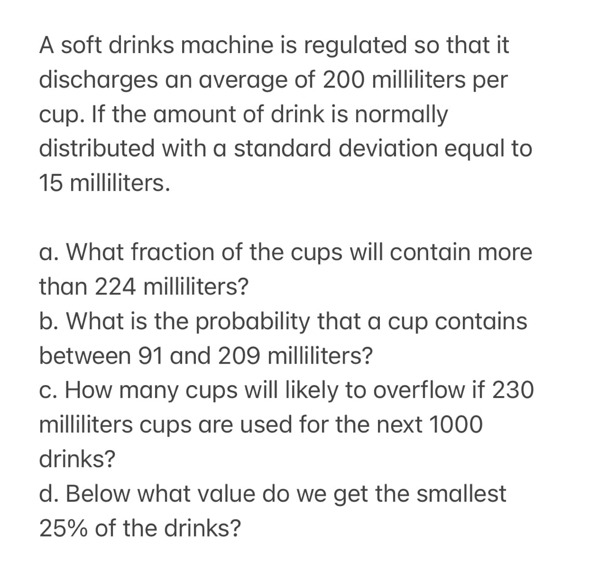 A soft drinks machine is regulated so that it
discharges an average of 200 milliliters per
cup. If the amount of drink is normally
distributed with a standard deviation equal to
15 milliliters.
a. What fraction of the cups will contain more
than 224 milliliters?
b. What is the probability that a cup contains
between 91 and 209 milliliters?
c. How many cups will likely to overflow if 230
milliliters cups are used for the next 1000
drinks?
d. Below what value do we get the smallest
25% of the drinks?