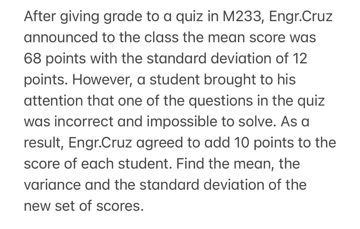 After giving grade to a quiz in M233, Engr.Cruz
announced to the class the mean score was
68 points with the standard deviation of 12
points. However, a student brought to his
attention that one of the questions in the quiz
was incorrect and impossible to solve. As a
result, Engr.Cruz agreed to add 10 points to the
score of each student. Find the mean, the
variance and the standard deviation of the
new set of scores.