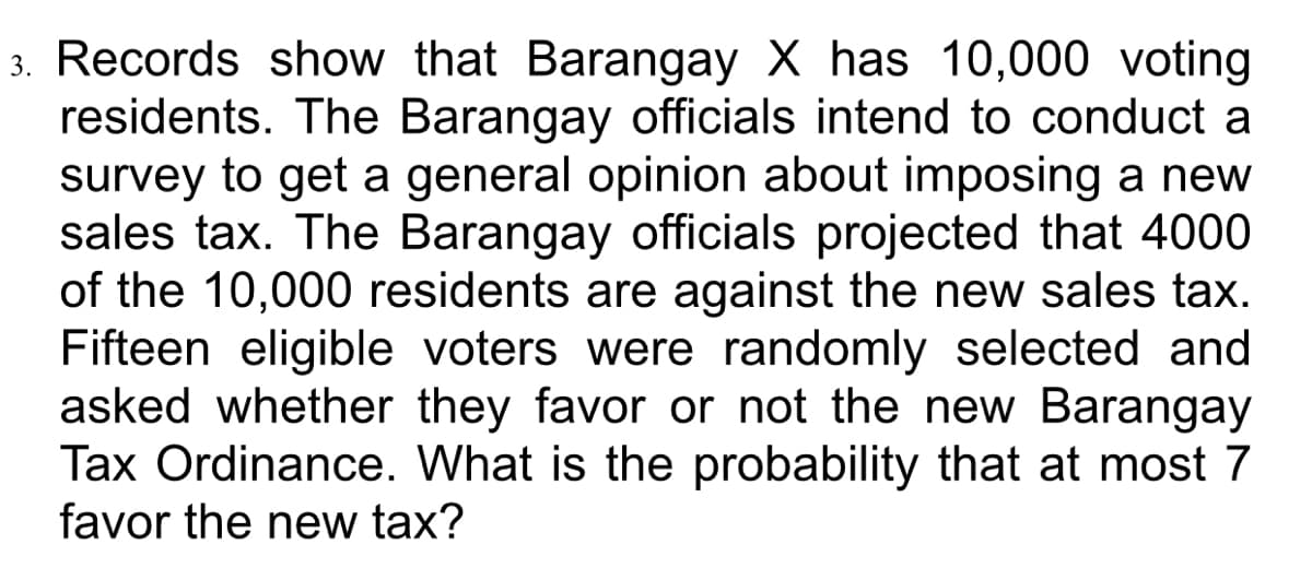 3. Records show that Barangay X has 10,000 voting
residents. The Barangay officials intend to conduct a
survey to get a general opinion about imposing a new
sales tax. The Barangay officials projected that 4000
of the 10,000 residents are against the new sales tax.
Fifteen eligible voters were randomly selected and
asked whether they favor or not the new Barangay
Tax Ordinance. What is the probability that at most 7
favor the new tax?