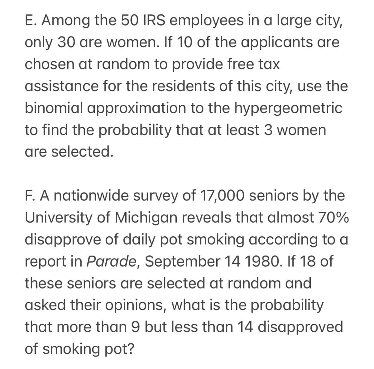 E. Among the 50 IRS employees in a large city,
only 30 are women. If 10 of the applicants are
chosen at random to provide free tax
assistance for the residents of this city, use the
binomial approximation to the hypergeometric
to find the probability that at least 3 women
are selected.
F. A nationwide survey of 17,000 seniors by the
University of Michigan reveals that almost 70%
disapprove of daily pot smoking according to a
report in Parade, September 14 1980. If 18 of
these seniors are selected at random and
asked their opinions, what is the probability
that more than 9 but less than 14 disapproved
of smoking pot?
