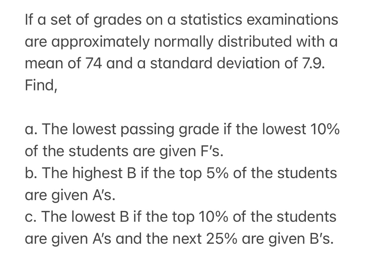 If a set of grades on a statistics examinations
are approximately normally distributed with a
mean of 74 and a standard deviation of 7.9.
Find,
a. The lowest passing grade if the lowest 10%
of the students are given F's.
b. The highest B if the top 5% of the students
are given A's.
c. The lowest B if the top 10% of the students
are given A's and the next 25% are given B's.