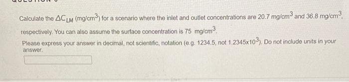 Calculate the ACLM (mg/cm) for a scenario where the inlet and outlet concentrations are 20.7 mg/cm and 36.8 mg/cm,
respectively. You can also assume the surface concentration is 75 mg/cm3.
Please express your answer in decimal, not scientific, notation (e.g. 1234.5, not 1.2345x10). Do not include units in your
answer.
