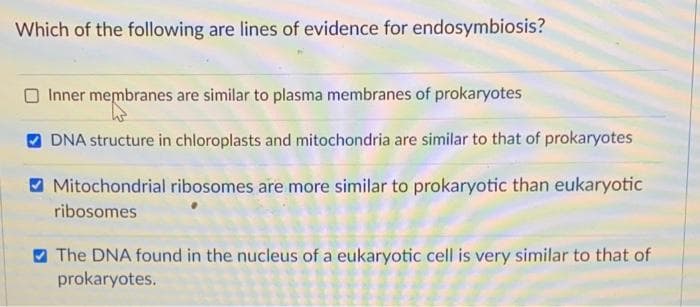 Which of the following are lines of evidence for endosymbiosis?
Inner membranes are similar to plasma membranes of prokaryotes
O DNA structure in chloroplasts and mitochondria are similar to that of prokaryotes
Mitochondrial ribosomes are more similar to prokaryotic than eukaryotic
ribosomes
O The DNA found in the nucleus of a eukaryotic cell is very similar to that of
prokaryotes.
