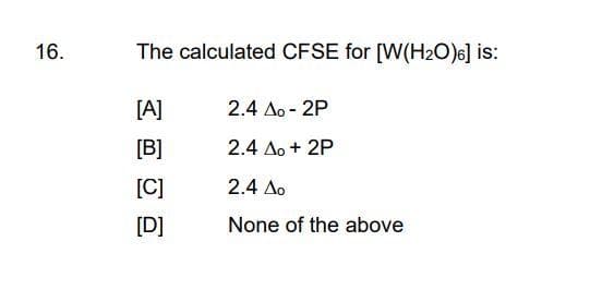 16.
The calculated CFSE for [W(H2O)6] is:
[A]
[B]
[C]
[D]
2.4 Ao - 2P
2.4 Ao + 2P
2.4 Δο
None of the above