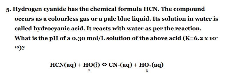 5. Hydrogen cyanide has the chemical formula HCN. The compound
occurs as a colourless gas or a pale blue liquid. Its solution in water is
called hydrocyanic acid. It reacts with water as per the reaction.
What is the pH of a 0.30 mol/L solution of the above acid (K=6.2 x 10-
10)?
HCN(aq) + HO({) ↔ CN-(aq) + HO+(aq)
2
3
