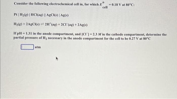0
Consider the following electrochemical cell in, for which E
cell
= 0.18 V at 80°C:
Pt | H₂(g) | HCl(aq) || AgCl(s) | Ag(s)
H₂(g) + 2AgCl(s) = 2H(aq) + 2Cl(aq) + 2Ag(s)
If pH-1.31 in the anode compartment, and [CI] -2.3 M in the cathode compartment, determine the
partial pressure of H₂ necessary in the anode compartment for the cell to be 0.27 V at 80°C
atm