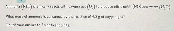 Ammonia (NH3) chemically reacts with oxygen gas (0₂) to produce nitric oxide (NO) and water (H₂O).
What mass of ammonia is consumed by the reaction of 4.5 g of oxygen gas?
Round your answer to 2 significant digits.