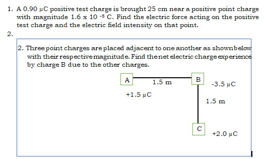 1. A 0.90 µC positive test charge is brought 25 cm near a positive point charge
with magnitude 1.6 x 10 -5 C. Find the electric force acting on the positive
test charge and the electric field intensity on that point.
2.
2. Three point charges are placed adjacent to one another as shownbelo
with their respectivemagnitude. Find thenet electric charge experience
by charge B due to the other charges.
A
1.5 m
в
-3.5 μC
+1.5 µC
1.5 m
+2.0 μC
