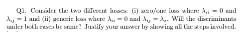 Q1. Consider the two different losses: (i) zero/one loss where Ai = 0 and
dij = 1 and (ii) generic loss where A;i = 0 and Aij = A,. Will the discriminants
under both cases be same? Justify your answer by showing all the steps involved.
