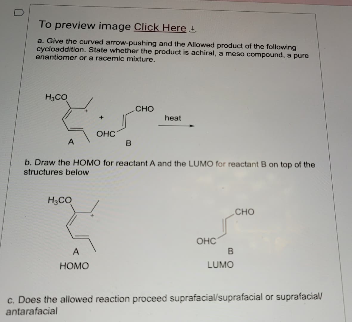 To preview image Click Here
a. Give the curved arrow-pushing and the Allowed product of the following
cycloaddition. State whether the product is achiral, a meso compound, a pure
enantiomer or a racemic mixture.
H3CO
CHO
+
heat
OHC
A
B
b. Draw the HOMO for reactant A and the LUMO for reactant B on top of the
structures below
H3CO
A
HOMO
+
OHC
B
LUMO
CHO
c. Does the allowed reaction proceed suprafacial/suprafacial or suprafacial/
antarafacial