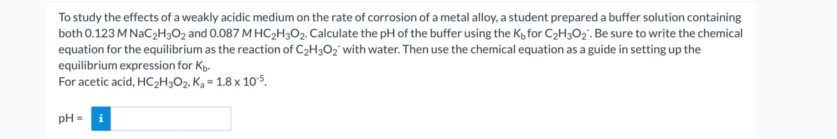 To study the effects of a weakly acidic medium on the rate of corrosion of a metal alloy, a student prepared a buffer solution containing
both 0.123 M NaC2H3O2 and 0.087 M HC₂H3O2. Calculate the pH of the buffer using the K₁ for C₂H3O₂. Be sure to write the chemical
equation for the equilibrium as the reaction of C₂H3O₂ with water. Then use the chemical equation as a guide in setting up the
equilibrium expression for Kb.
For acetic acid, HC₂H3O2, K₂ = 1.8 x 10-5.
pH =