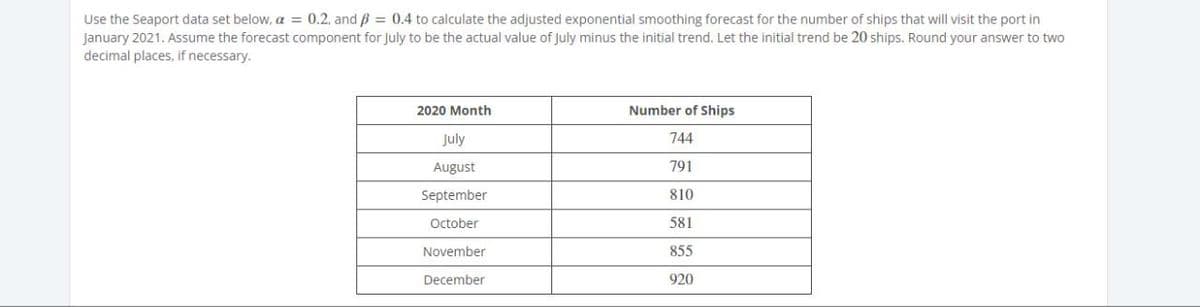 Use the Seaport data set below, a = 0.2, and ẞ = 0.4 to calculate the adjusted exponential smoothing forecast for the number of ships that will visit the port in
January 2021. Assume the forecast component for July to be the actual value of July minus the initial trend. Let the initial trend be 20 ships. Round your answer to two
decimal places, if necessary.
2020 Month
July
Number of Ships
744
August
791
September
810
October
581
November
855
December
920