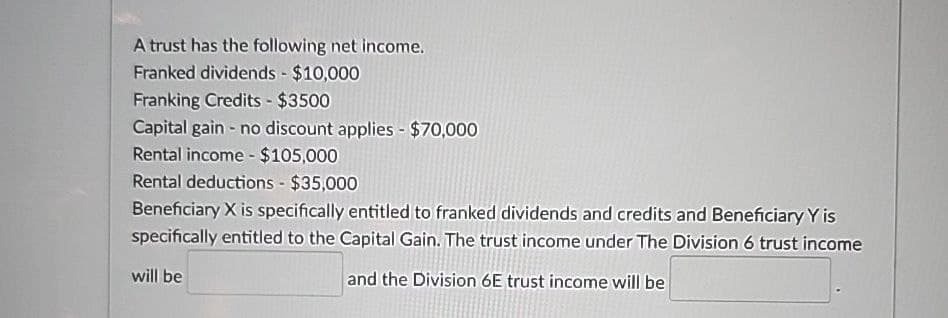 A trust has the following net income.
Franked dividends - $10,000
Franking Credits - $3500
Capital gain - no discount applies - $70,000
Rental income - $105,000
Rental deductions - $35,000
Beneficiary X is specifically entitled to franked dividends and credits and Beneficiary Y is
specifically entitled to the Capital Gain. The trust income under The Division 6 trust income
will be
and the Division 6E trust income will be