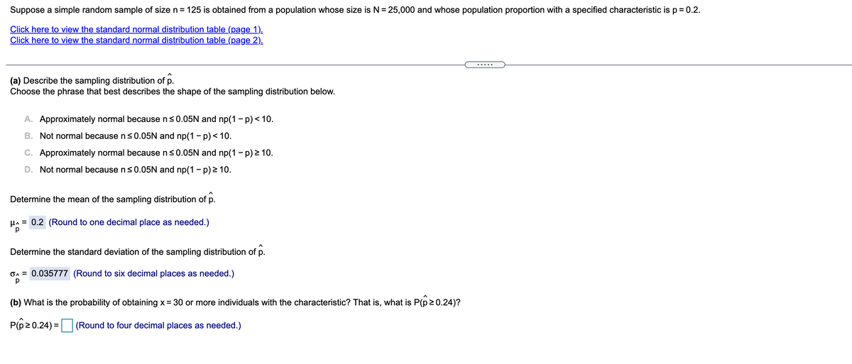 Suppose a simple random sample of size n= 125 is obtained from a population whose size is N= 25,000 and whose population proportion with a specified characteristic isp= 0.2.
Click here to view the standard normal distribution table (page 1).
Click here to view the standard normal distribution table (page 2).
.....
(a) Describe the sampling distribution of p.
Choose the phrase that best describes the shape of the sampling distribution below.
A. Approximately normal because ns0.05N and np(1 - p) < 10.
B. Not normal because n<0.05N and np(1 -p)< 10.
C. Approximately normal because n<0.05N and np(1 - p) 2 10.
D. Not normal because ns0.05N and np(1 - p) 2 10.
Determine the mean of the sampling distribution of p.
HA = 0.2 (Round to one decimal place as needed.)
Determine the standard deviation of the sampling distribution of p.
On = 0.035777 (Round to six decimal places as needed.)
(b) What is the probability of obtaining x = 30 or more individuals with the characteristic? That is, what is P(p20.24)?
P(p20.24) = (Round to four decimal places as needed.)
