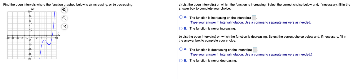 Find the open intervals where the function graphed below is a) increasing, or b) decreasing.
a) List the open interval(s) on which the function is increasing. Select the correct choice below and, if necessary, fill in the
answer box to complete your choice.
Ay
10-
8-
A. The function is increasing on the interval(s)
6-
(Type your answer in interval notation. Use a comma to separate answers as needed.
4-
B. The function is never increasing.
2-
X
-2
-2-
b) List the open interval(s) on which the function is decreasing. Select the correct choice below and, if necessary, fill in
the answer box to complete your choice.
-10 -8
-6 -4
10
-4-
-6-
A. The function is decreasing on the interval(s)
-8-
(Type your answer in interval notation. Use a comma to separate answers as needed.)
L10-
B. The function is never decreasing.
