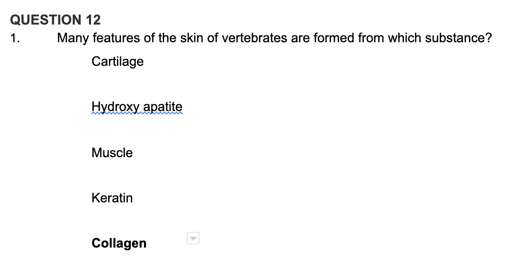 QUESTION 12
1.
Many features of the skin of vertebrates are formed from which substance?
Cartilage
Hydroxy apatite
Muscle
Keratin
Collagen
