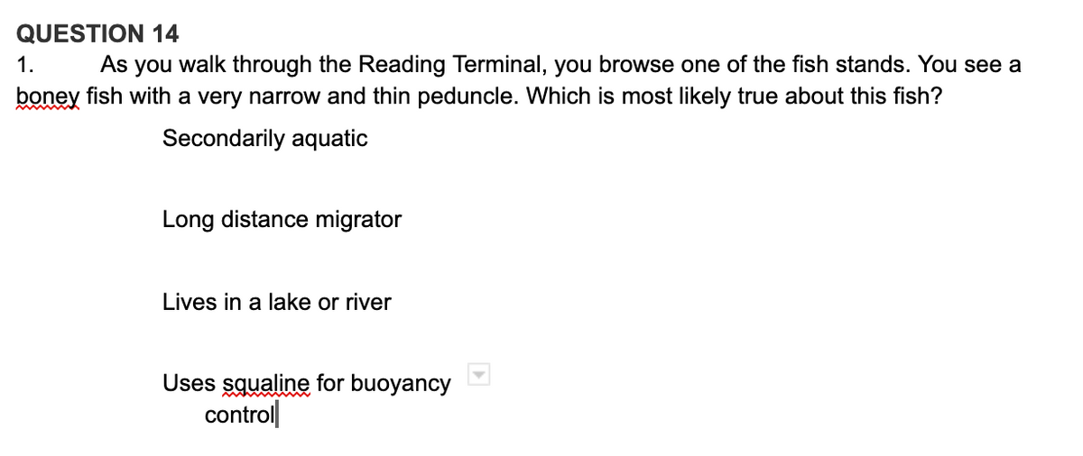 QUESTION 14
1.
As you walk through the Reading Terminal, you browse one of the fish stands. You see a
boney fish with a very narrow and thin peduncle. Which is most likely true about this fish?
Secondarily aquatic
Long distance migrator
Lives in a lake or river
Uses squaline for buoyancy
control|
