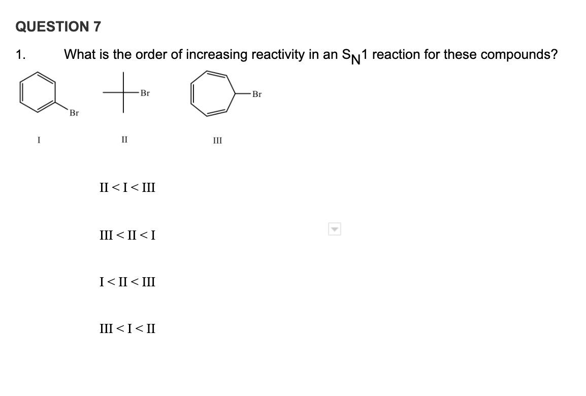 QUESTION 7
1.
What is the order of increasing reactivity in an SN1 reaction for these compounds?
a to
Br
Br
Br
I
II
III
II <I< III
III < II < I
I< II< III
II >I> III
