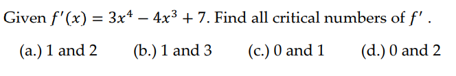 Given f'(x) = 3x² − 4x³ + 7. Find all critical numbers of f'.
(a.) 1 and 2
(b.) 1 and 3
(c.) 0 and 1
(d.) 0 and 2