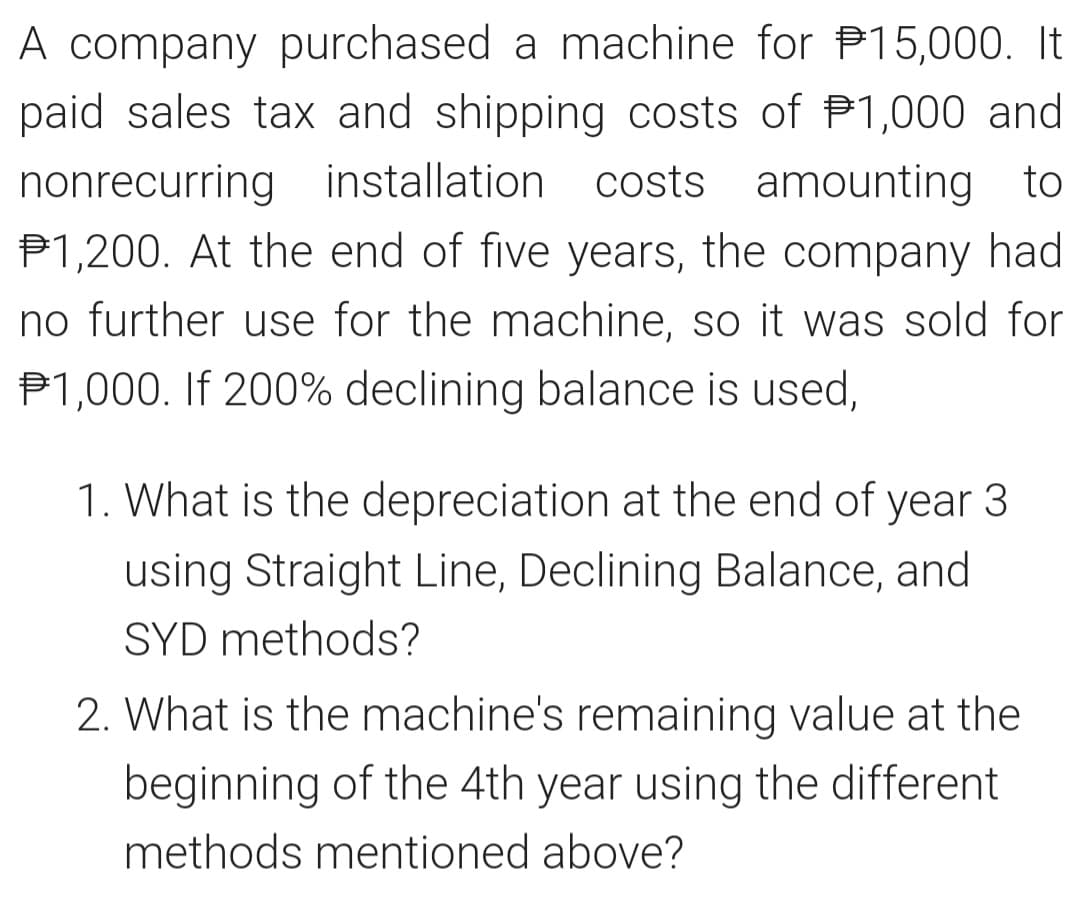 A company purchased a machine for 15,000. It
paid sales tax and shipping costs of $1,000 and
nonrecurring installation costs amounting to
P1,200. At the end of five years, the company had
no further use for the machine, so it was sold for
$1,000. If 200% declining balance is used,
1. What is the depreciation at the end of year 3
using Straight Line, Declining Balance, and
SYD methods?
2. What is the machine's remaining value at the
beginning of the 4th year using the different
methods mentioned above?