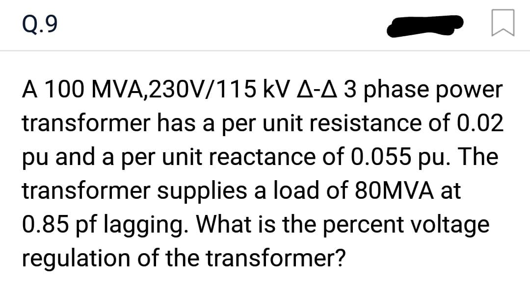 Q.9
A 100 MVA,230V/115 kV A-A 3 phase power
transformer has a per unit resistance of 0.02
pu and a per unit reactance of 0.055 pu. The
transformer supplies a load of 80MVA at
0.85 pf lagging. What is the percent voltage
regulation of the transformer?