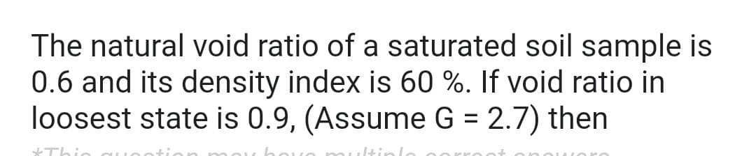 The natural void ratio of a saturated soil sample is
0.6 and its density index is 60 %. If void ratio in
loosest state is 0.9, (Assume G = 2.7) then
Itink
*Thi