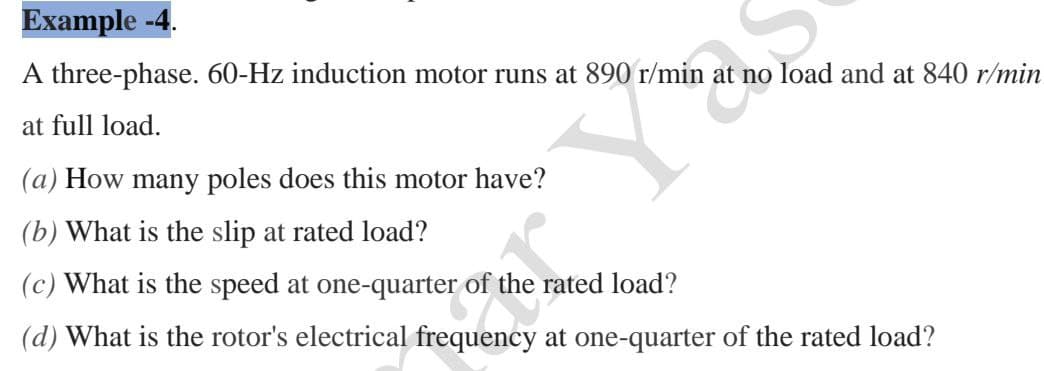 Example -4.
A three-phase. 60-Hz induction motor runs at 890 r/min at no load and at 840 r/min
at full load.
(a) How many poles does this motor have?
(b) What is the slip at rated load?
(c) What is the speed at one-quarter of the rated load?
(d) What is the rotor's electrical frequency at one-quarter of the rated load?
