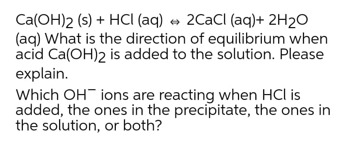 Ca(OH)2 (s) + HCI (aq) + 2CaCl (aq)+ 2H20
(aq) What is the direction of equilibrium when
acid Ca(OH)2 is added to the solution. Please
explain.
Which OH ions are reacting when HCl is
added, the ones in the precipitate, the ones in
the solution, or both?
