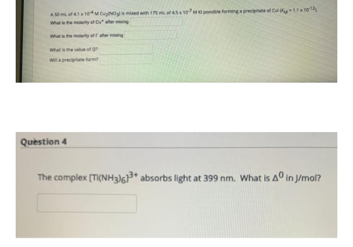 A 50 ml of 4.1 x 104M Cuz(NO3) is mixed with 175 ml of 45 x 107 M Ki possible forming a precipitate of Cul (Ksp-1.1 x 1012).
What is the molarity of Cu* after mixing
What is the molarity of I after mixing
What is the value of Q?
Will a precipitate form?
Quèstion 4
The complex [Ti(NH3)6* absorbs light at 399 nm. What is Aº in J/mol?
3+
