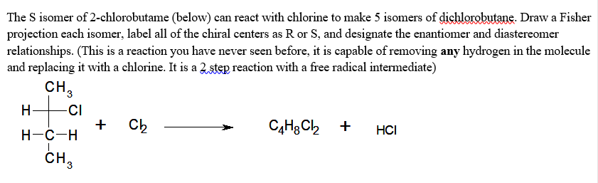 The S isomer of 2-chlorobutame (below) can react with chlorine to make 5 isomers of dichlorobutane. Draw a Fisher
projection each isomer, label all of the chiral centers as R or S, and designate the enantiomer and diastereomer
relationships. (This is a reaction you have never seen before, it is capable of removing any hydrogen in the molecule
and replacing it with a chlorine. It is a 2,step reaction with a free radical intermediate)
CH,
-CI
+
Н-с-н
Ch
C4H3 Ch +
HCI
CH,
