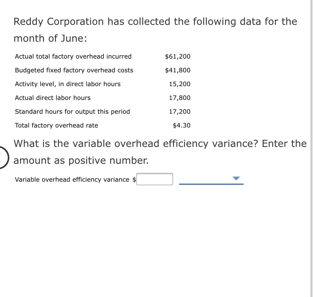 Reddy Corporation has collected the following data for the
month of June:
Actual total factory overhead incurred
$61,200
Budgeted fixed factory overhead costs
$41,800
Activity level, in direct labor hours
15,200
Actual direct labor hours
17,800
Standard hours for output this period
17,200
Total factory overhead rate
$4.30
What is the variable overhead efficiency variance? Enter the
amount as positive number.
Variable overhead efficiency variance $
