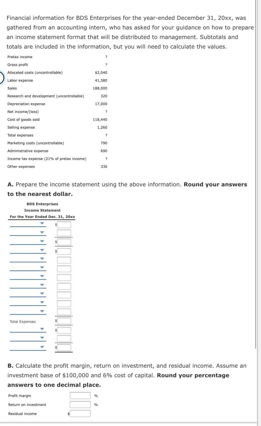 Financial information for BDS Enterprises for the year-ended December 31, 20xx, was
gathered from an accounting intern, who has asked for your guidance on how to prepare
an income statement format that will be distributed to management. Subtotals and
totals are included in the information, but you will need to calculate the values.
Pretax income
?
Gross profit
?
Allocated costs (uncontrollable)
$2,040
Labor expense
41,580
Sales
188,000
Research and development (uncontrollable)
320
Depreciation expense
17,000
Net income/(loss)
?
Cost of goods sold
118,440
Selling expense
1,260
Total expenses
Marketing costs (uncontrollable)
790
Administrative expense
690
Income tax expense (21% of pretax income)
?
Other expenses
330
A. Prepare the income statement using the above information. Round your answers
to the nearest dollar.
BDS Enterprises
Income Statement
For the Year Ended Dec. 31, 20xx
Total Expenses
B. Calculate the profit margin, return on investment, and residual income. Assume an
investment base of $100,000 and 6% cost of capital. Round your percentage
answers to one decimal place.
Profit margin
%
Return on investment
Residual income
