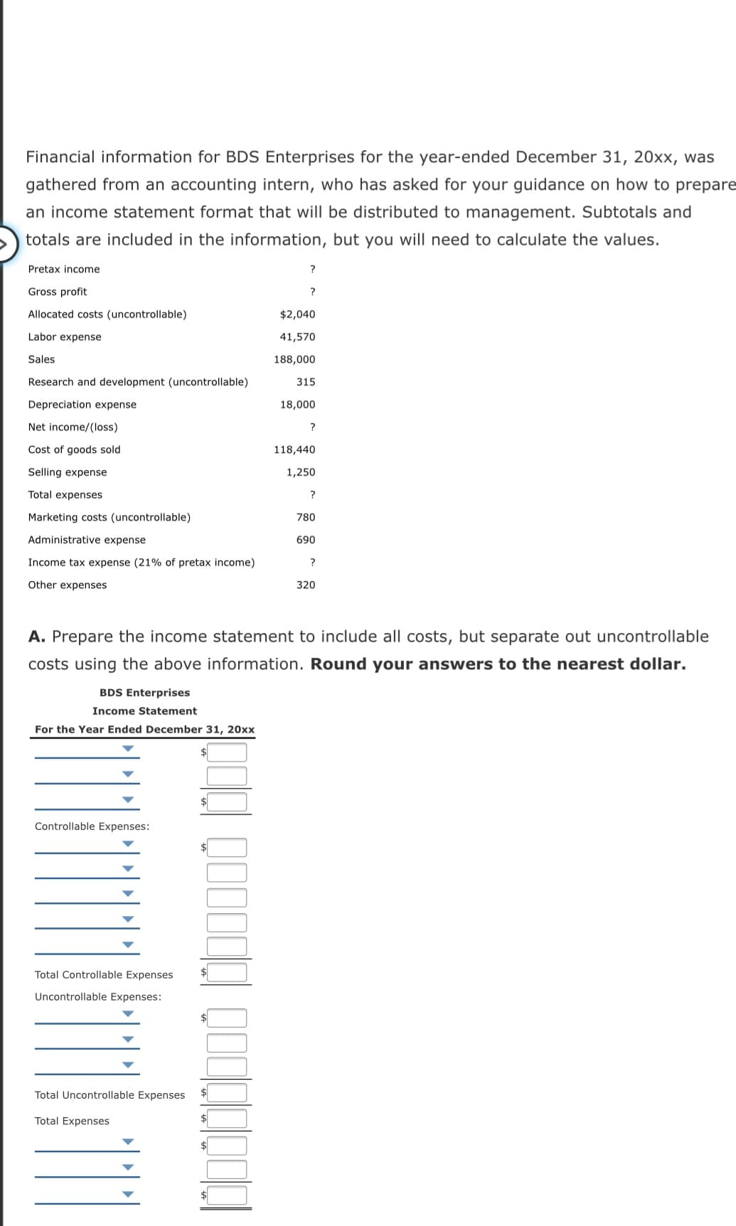 Financial information for BDS Enterprises for the year-ended December 31, 20xx, was
gathered from an accounting intern, who has asked for your guidance on how to prepare
an income statement format that will be distributed to management. Subtotals and
totals are included in the information, but you will need to calculate the values.
Pretax income
?
Gross profit
?
Allocated costs (uncontrollable)
$2,040
Labor expense
41,570
Sales
188,000
Research and development (uncontrollable)
315
Depreciation expense
18,000
Net income/(loss)
?
Cost of goods sold
118,440
Selling expense
1,250
Total expenses
Marketing costs (uncontrollable)
780
Administrative expense
690
Income tax expense (21% of pretax income)
?
Other expenses
320
A. Prepare the income statement to include all costs, but separate out uncontrollable
costs using the above information. Round your answers to the nearest dollar.
BDS Enterprises
Income Statement
For the Year Ended December 31, 20xx
Controllable Expenses:
Total Controllable Expenses
Uncontrollable Expenses:
Total Uncontrollable Expenses
Total Expenses
$
