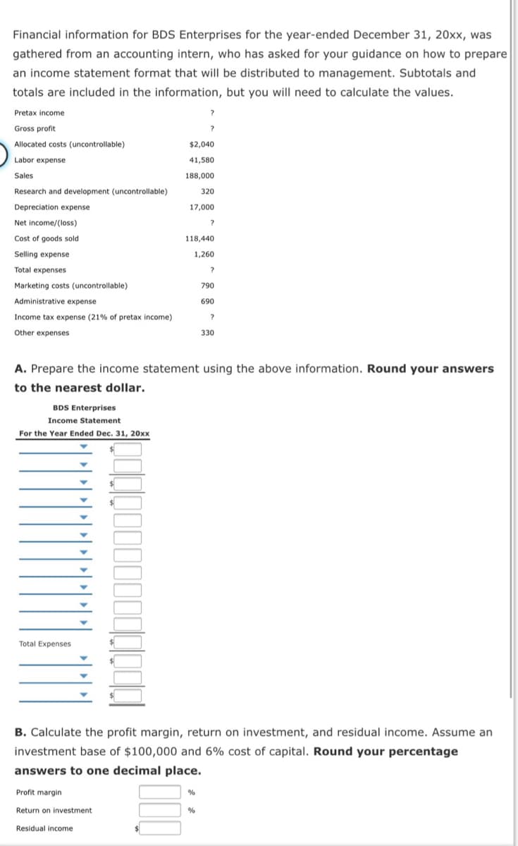 Financial information for BDS Enterprises for the year-ended December 31, 20xx, was
gathered from an accounting intern, who has asked for your guidance on how to prepare
an income statement format that will be distributed to management. Subtotals and
totals are included in the information, but you will need to calculate the values.
Pretax income
Gross profit
Allocated costs (uncontrollable)
$2,040
Labor expense
41,580
Sales
188,000
Research and development (uncontrollable)
320
Depreciation expense
17,000
Net income/(loss)
Cost of goods sold
118,440
Selling expense
1,260
Total expenses
Marketing costs (uncontrollable)
790
Administrative expense
690
Income tax expense (21% of pretax income)
Other expenses
330
A. Prepare the income statement using the above information. Round your answers
to the nearest dollar.
BDS Enterprises
Income Statement
For the Year Ended Dec. 31, 20xx
Total Expenses
B. Calculate the profit margin, return on investment, and residual income. Assume an
investment base of $100,000 and 6% cost of capital. Round your percentage
answers to one decimal place.
Profit margin
%
Return on investment
Residual income
