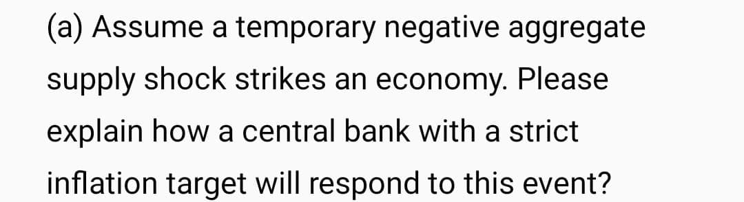 (a) Assume a temporary negative aggregate
supply shock strikes an economy. Please
explain how a central bank with a strict
inflation target will respond to this event?