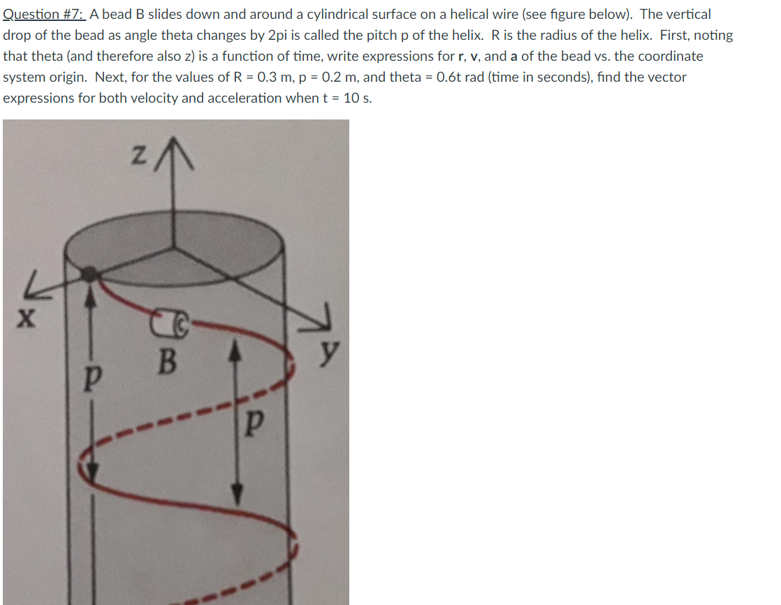 Question #7: A bead B slides down and around a cylindrical surface on a helical wire (see figure below). The vertical
drop of the bead as angle theta changes by 2pi is called the pitchp of the helix. R is the radius of the helix. First, noting
that theta (and therefore also z) is a function of time, write expressions for r, v, and a of the bead vs. the coordinate
system origin. Next, for the values of R = 0.3 m, p = 0.2 m, and theta = 0.6t rad (time in seconds), find the vector
expressions for both velocity and acceleration when t = 10 s.
