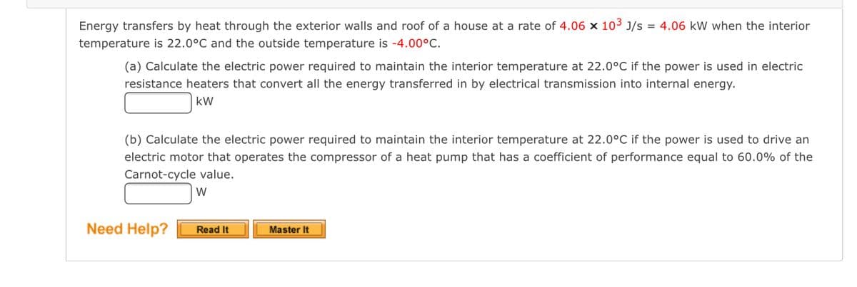 Energy transfers by heat through the exterior walls and roof of a house at a rate of 4.06 x 103 J/s = 4.06 kW when the interior
temperature is 22.0°C and the outside temperature is -4.00°C.
(a) Calculate the electric power required to maintain the interior temperature at 22.0°C if the power is used in electric
resistance heaters that convert all the energy transferred in by electrical transmission into internal energy.
kW
(b) Calculate the electric power required to maintain the interior temperature at 22.0°C if the power is used to drive an
electric motor that operates the compressor of a heat pump that has a coefficient of performance equal to 60.0% of the
Carnot-cycle value.
Need Help?
Read It
Master It
