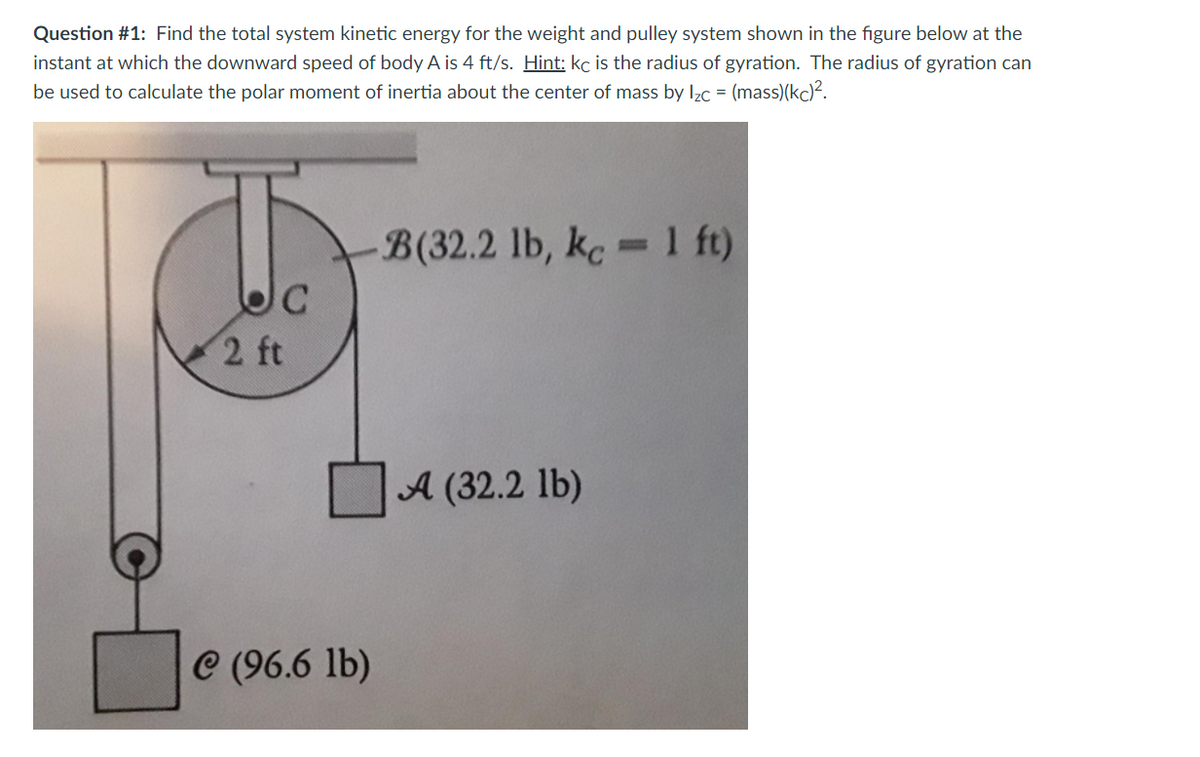 Question #1: Find the total system kinetic energy for the weight and pulley system shown in the figure below at the
instant at which the downward speed of body A is 4 ft/s. Hint: kc is the radius of gyration. The radius of gyration can
be used to calculate the polar moment of inertia about the center of mass by Izc = (mass)(kc)².
B(32.2 lb, kc - 1 ft)
%3D
C
2 ft
A (32.2 lb)
C (96.6 lb)
