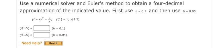 Use a numerical solver and Euler's method to obtain a four-decimal
approximation of the indicated value. First use h = 0.1 and then use h = 0.05.
y' = xy? - , v(1) = 1; y(1.5)
У(1.5) %
(h = 0.1)
y(1.5) =
(h
= 0.05)
Need Help?
Read It
