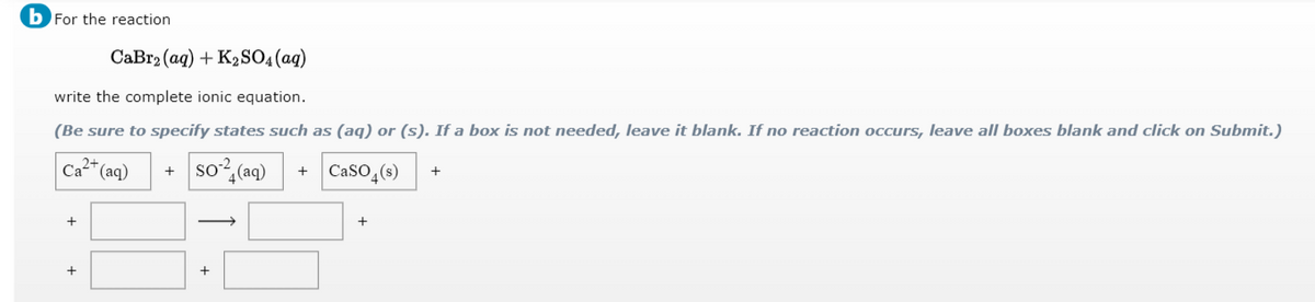 b For the reaction
CaBr2 (aq) + K2SO4(ag)
write the complete ionic equation.
(Be sure to specify states such as (aq) or (s). If a box is not needed, leave it blank. If no reaction occurs, leave all boxes blank and click on Submit.)
Ca" (aq)
so?
4(aq)
CaSO,(s)
+
+
>
+
+
