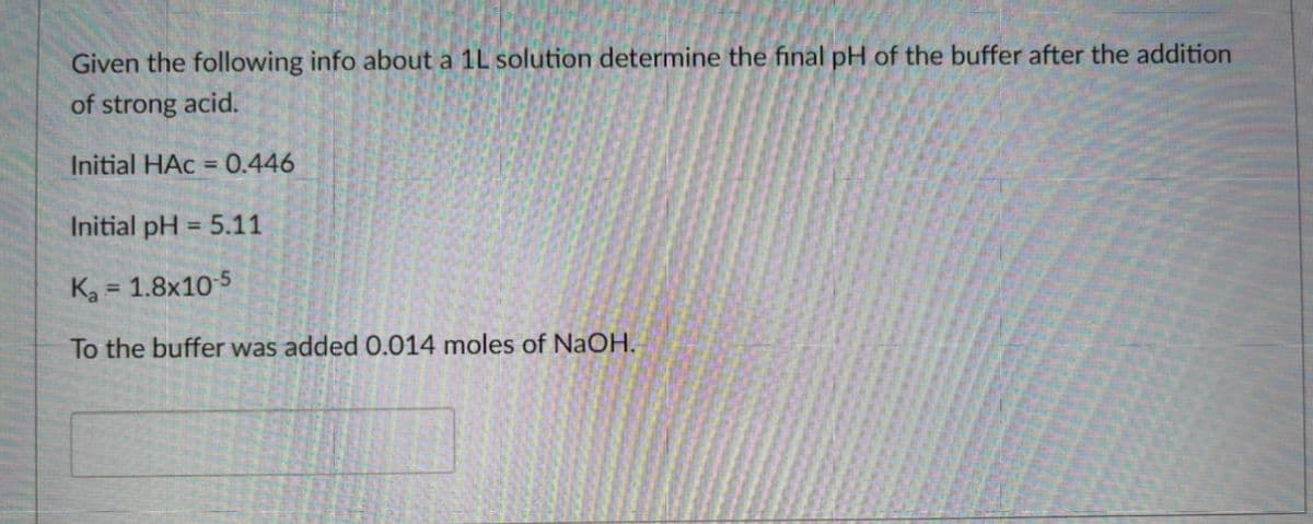Given the following info about a 1L solution determine the final pH of the buffer after the addition
of strong acid.
Initial HAc = 0.446
Initial pH = 5.11
%3D
Ka = 1.8x10 5
%3D
To the buffer was added 0.014 moles of NaOH.

