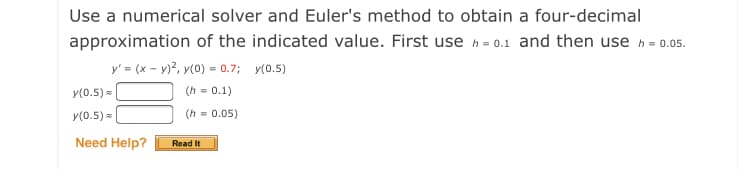 Use a numerical solver and Euler's method to obtain a four-decimal
approximation of the indicated value. First use h = 0.1 and then use h = 0.05.
y' = (x - y)?, y(0) = 0.7; y(0.5)
y(0.5) =|
(h = 0.1)
y(0.5) =
(h = 0.05)
Need Help?
Read It
